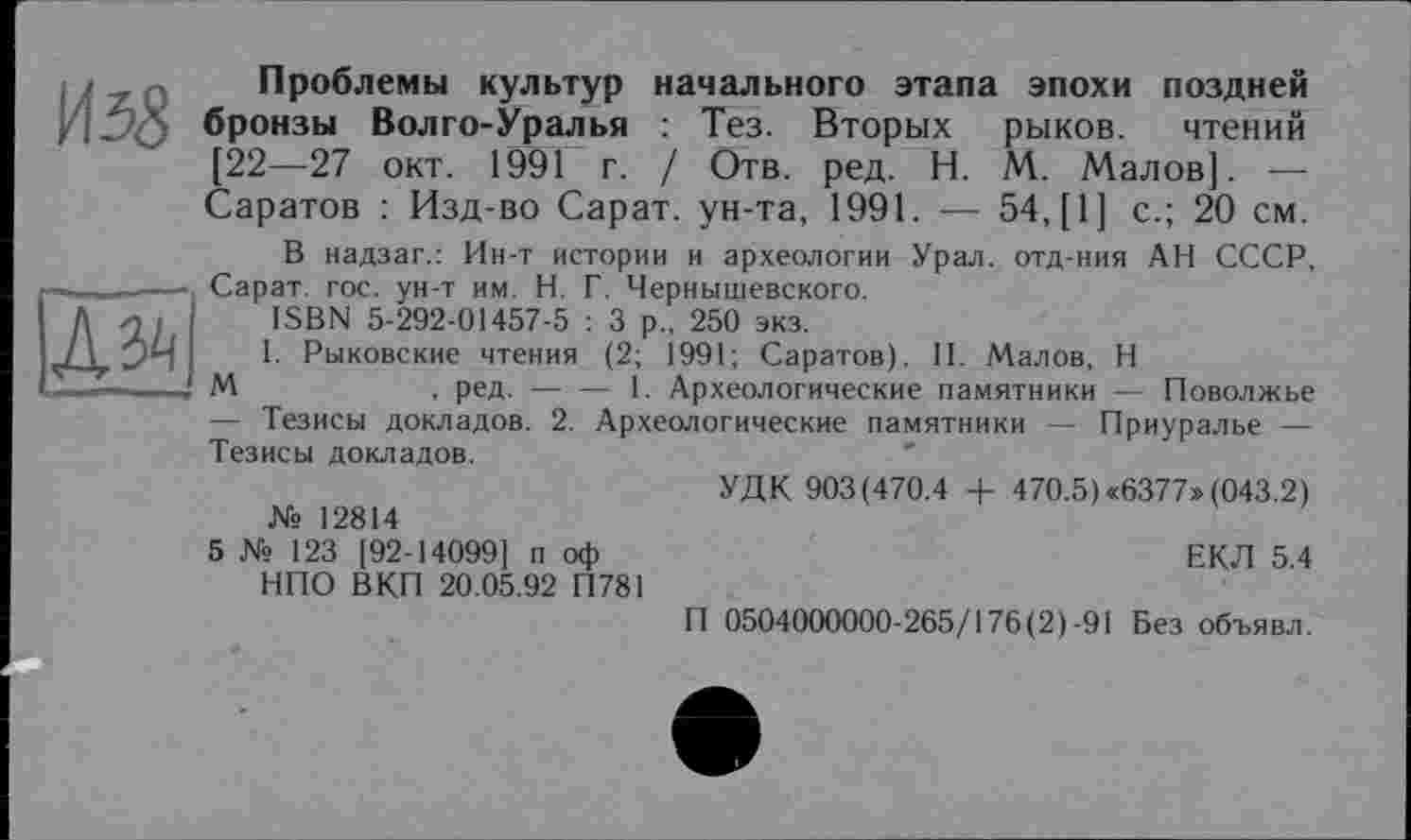 ﻿ИзЗ
Проблемы культур начального этапа эпохи поздней бронзы Волго-Уралья : Тез. Вторых рыков. чтений [22—27 окт. 1991 г. / Отв. ред. H. М. Малов]. — Саратов : Изд-во Сарат. ун-та, 1991. — 54, [1] с.; 20 см.

В надзаг.: Ин-т истории и археологии Урал, отд-ния АН СССР, Сарат гос. ун-т им. Н. Г. Чернышевского.
ISBN 5-292-01457-5 : 3 р„ 250 экз.
I. Рыковские чтения (2; 1991; Саратов). II. Малов, Н
М	, ред.-----1. Археологические памятники — Поволжье
— Тезисы докладов. 2. Археологические памятники — Приуралье — Тезисы докладов.
№ 12814
5 № 123 [92-14099] п оф НПО ВКП 20.05.92 П781
УДК 903(470.4 + 470.5) <6377» (043.2)
ЕКЛ 5.4
П 0504000000-265/176(2)-91 Без объявл.